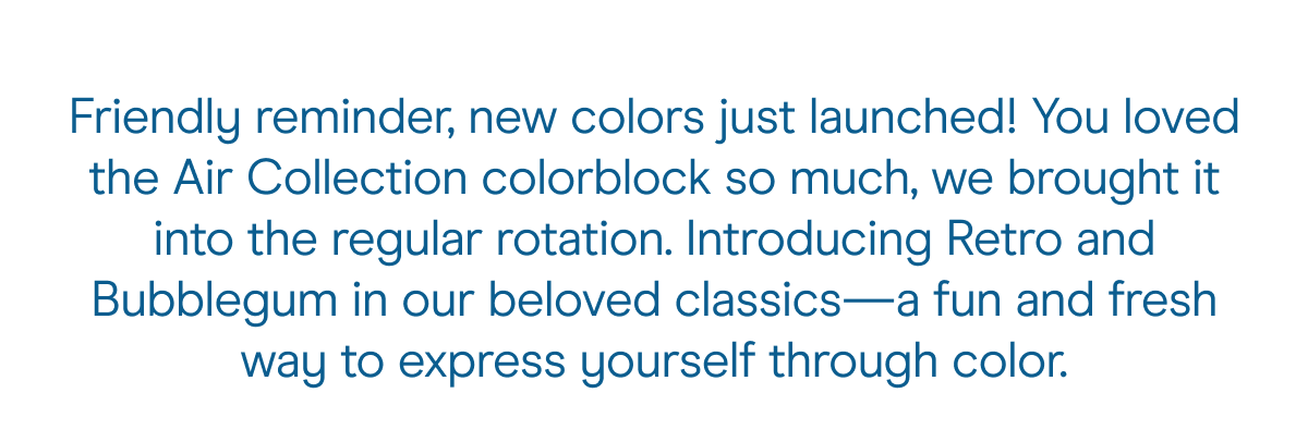 Welcome to the wonderful world of Wild One. Where colors reign supreme and playful attitudes and personal style are highly encouraged.    You loved the Air Collection colorblock so much, we just had to bring it into the regular rotation. Introducing Retro and Bubblegum in our beloved classics—a whole new way to express yourself through color. 