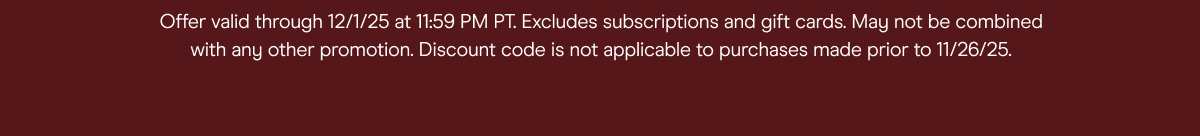 offer valid through 12/1/25 at 11:59pm pt. excludes subscriptions and gift cards. may not be combined with any other promotion, discount code is not applicable to purchases 