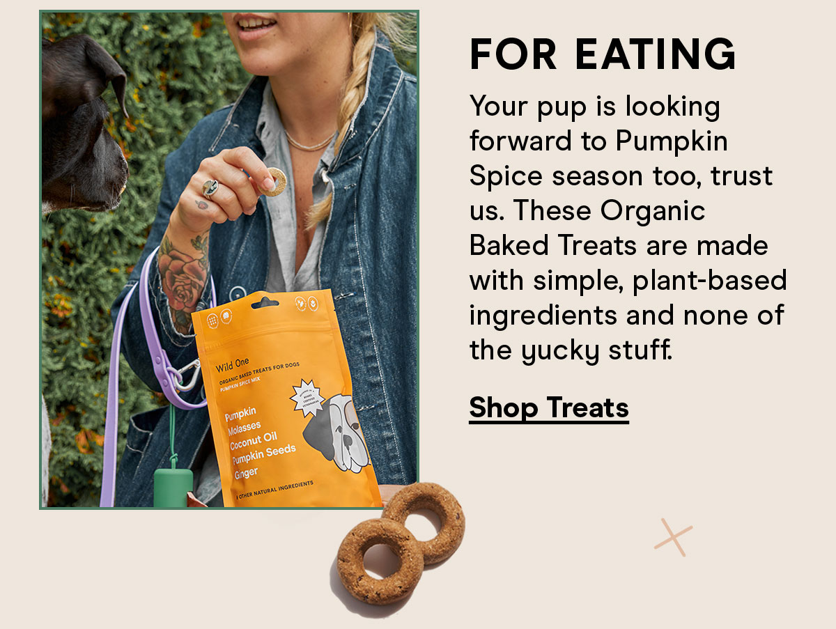 For eating Your pup is looking forward to Pumpkin Spice season too, trust us. These Organic Baked Treats are made with simple, plant-based ingredients and non of the yucky stuff. Shop Treats