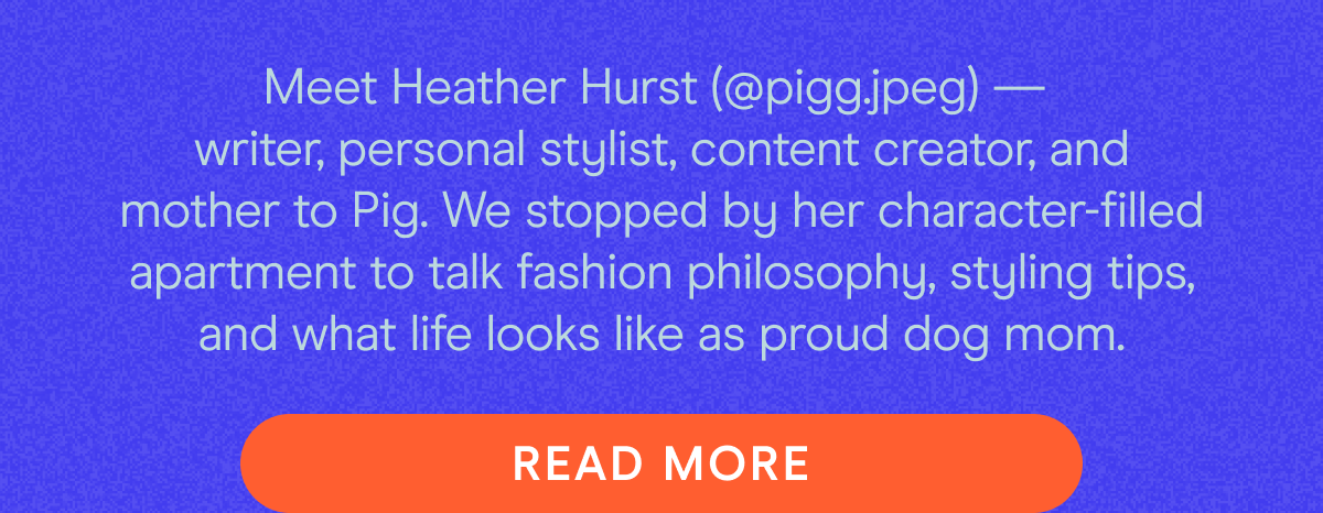 Meet Heather Hurst (@pigg.jpeg) —  writer, personal stylist, content creator, and mother to Pig. We stopped by her character-filled apartment to talk fashion philosophy, styling tips, and what life looks like as proud dog mom.