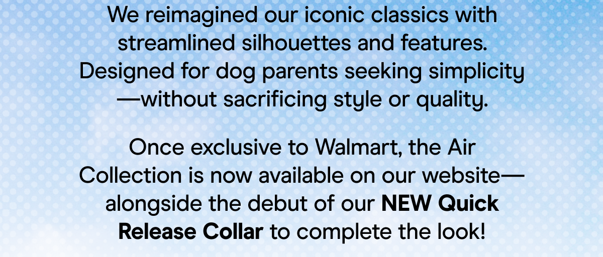 We reimagined our iconic classics with streamlined silhouettes and features. Designed for dog parents seeking simplicity—without sacrificing style or quality. Once exclusive to Walmart, the Air Collection is now available on our website—alongside the debut of our NEW Quick Release Collar to complete the look!