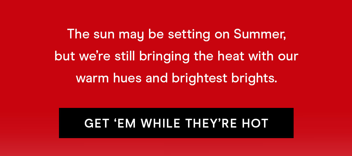 The sun may be setting on Summer, but we're still brining the heat with our warm hues and brightest brights. Get 'em while they're hot