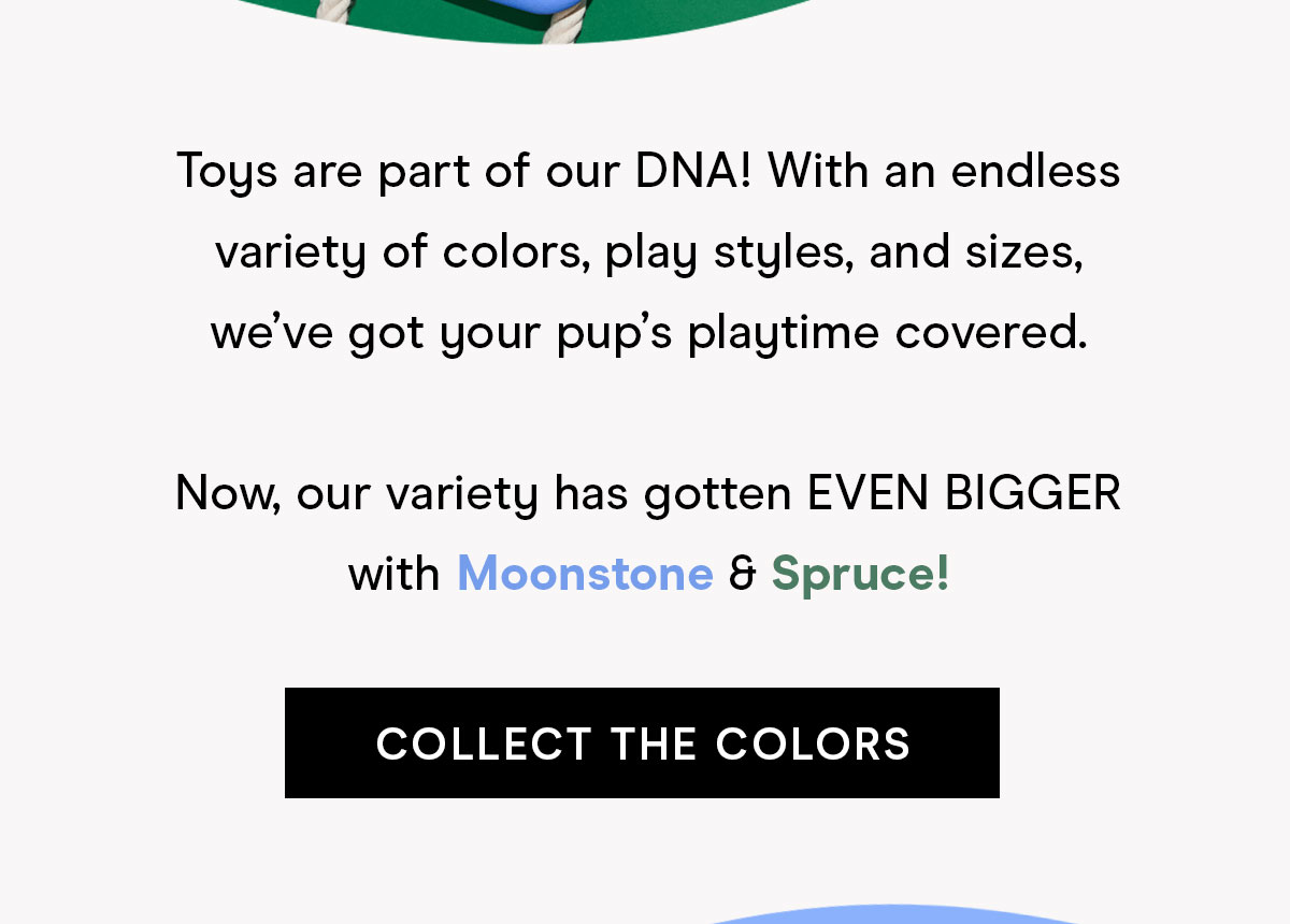 Toys are part of our DNA! With an endless variety of colors, play styles and sizes, we've got your pup's playtime covered. Now our variety has gotten EVEN BIGGER with Moonstone & Spruce! Collect the colors