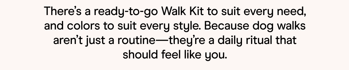 There's a ready-to-go Walk Kit to suit every need, and colors to suit every style. Because dog walks aren't just a routine—they're a daily ritual that should feel like you. 