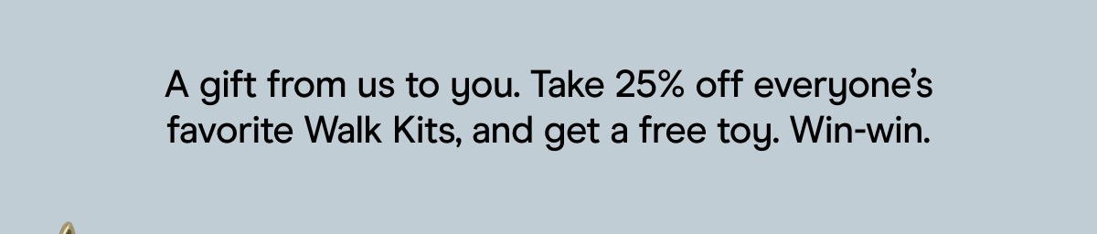 A gift from us to you. Take 25% off everyone's favorite Walk Kits, and get a free toy. Win-win.