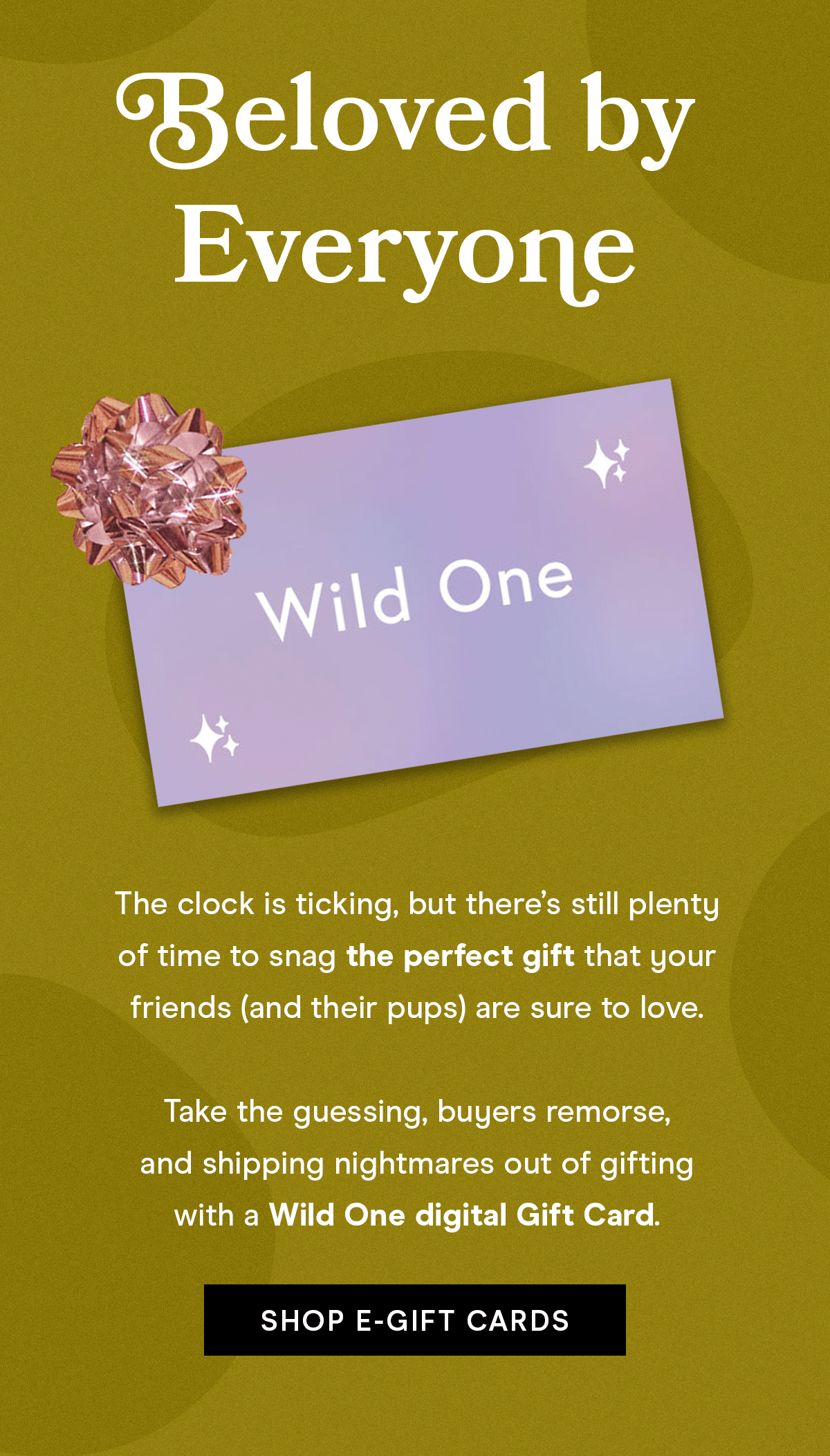 Beloved by Everyone The clock is ticking, but there's still plenty of time to snag the perfect gift that your friends (and their pups) are sure to love. Take the guessing, buyers remorse, and shipping nightmares out of gifting with a Wild One digital Gift Card Shop E-Gift Cards