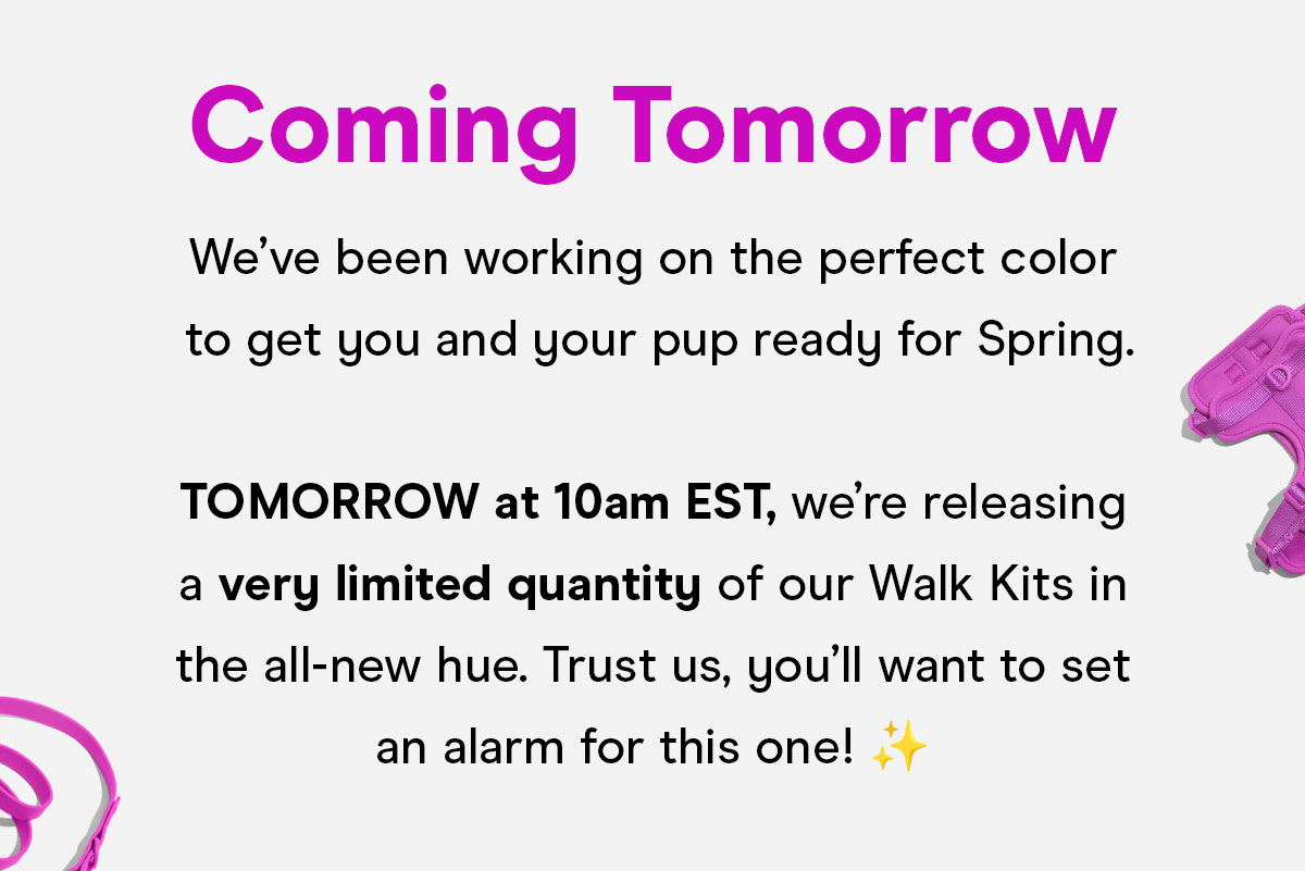 Coming Tomorrow We've been working on the perfect color to get you and your pup ready for Spring. TOMORROW at 10am EST, we're releasing a very limited quantity of our Walk Kits in the all-new hue. Trust us, you'll want to set an alarm for this one!