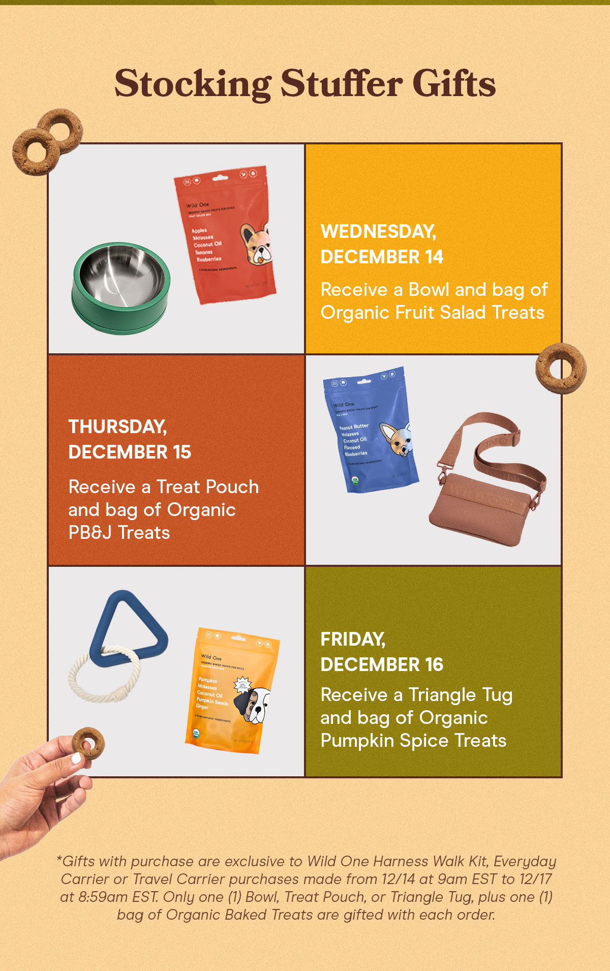 Wednesday, December 14 Receive a Bowl and bag of Organic Fruit Salad Treats Thursday Receive a Treat Pouch and bag of Organic PB&J Treats Friday, December 16 Receive a Triangle Tug and bag of Organic Pumpkin Spice Treats
