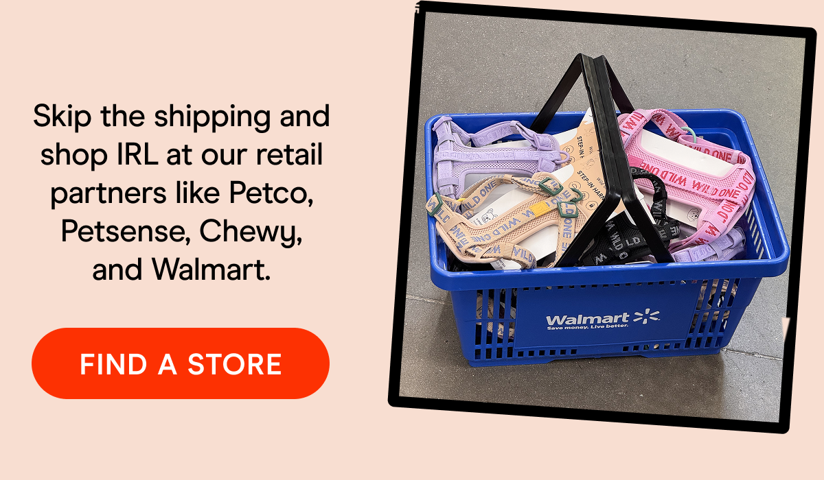 Skip the shipping and shop IRL at our retail partners like Petco, Petsense, Chewy, and Walmart. FIND A STORE