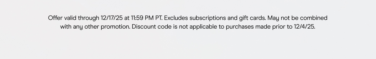 Offer valid through 12/17/25 at 11:59 PM PT. Excludes subscriptions and gift cards. May not be combined with any other promotion. Discount code is not applicable to purchases made prior to 12/4/25.
