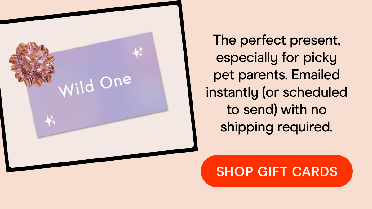 The perfect present, especially for picky pet parents. Emailed instantly (or scheduled to send) with no shipping required. SHOP GIFT CARDS