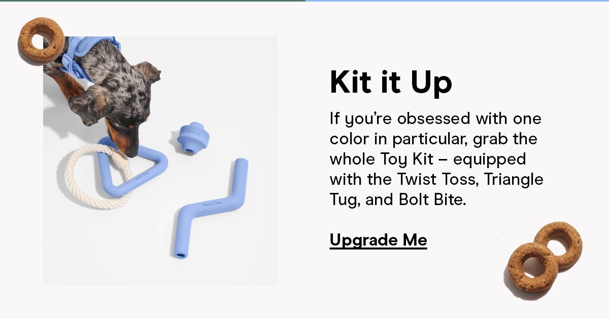 Kit it Up If you're obsessed with one color in particular, grab the whole Toy Kit - equipped with the Twist Toss, Triangle Tug, and Bolt Bite. Upgrade Me