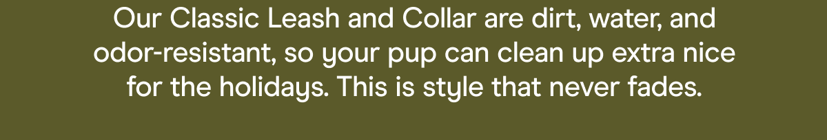Our Classic Leash and Collar are dirt, water, and odor-resistant, so your pup can clean up extra nice for the holidays. This is style that never fades.