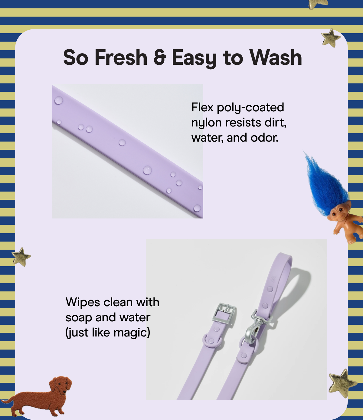 So Fresh & Easy to Wash Flex poly-coated nylon resists dirt, water, and odor. Wipes clean with soap and water (just like magic)