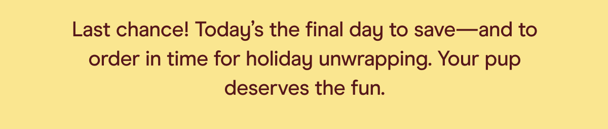 last chance! today's the final day to save - and to order in time for holiday unwrapping. your pup deserves the fun.