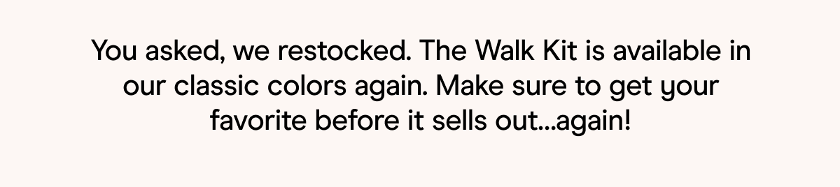 You asked, we restocked. The Walk Kit is available in our classic colors again. Make sure to get your favorite before it sells out…again!