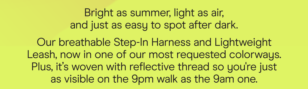 Bright as summer, light as air, and just as easy to spot after dark. Our breathable Step-In Harness and Lightweight Leash, now in one of our most requested colorways. Plus, Limeade is woven with reflective thread so you're just as visible on the 9pm walk as the 9am one.