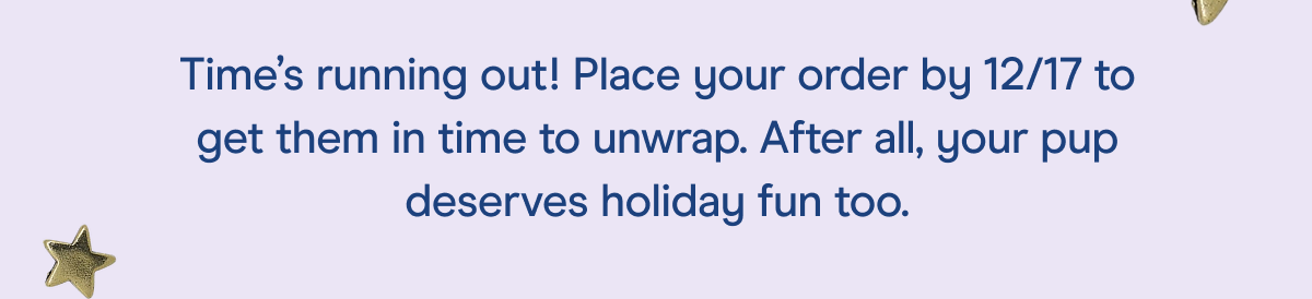 time's running out! place your order by 12/17 to get them in time to unwrap.