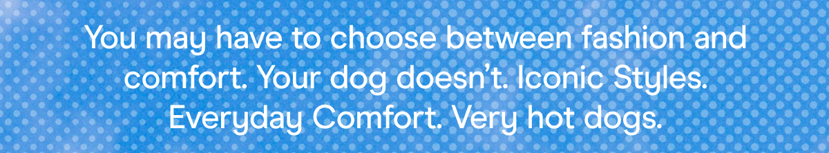 You may have to choose between fashion and comfort. Your dog doesn't. Iconic Styles. Everyday Comfort. Very hot dogs.
