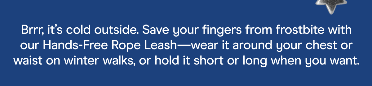 Brrr, it's cold outside. Save your fingers from frostbite with our Hands-Free Rope Leash—wear it around your chest or waist on winter walks, or hold it short or long when you want.