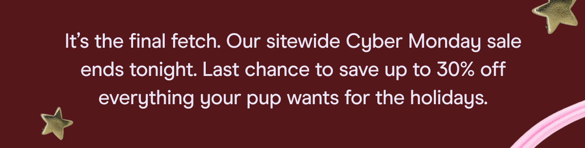 It's the final fetch. Our sitewide Cyber Monday sale ends tonight. Last chance to save up to 30% off everything your pup wants for the holidays.