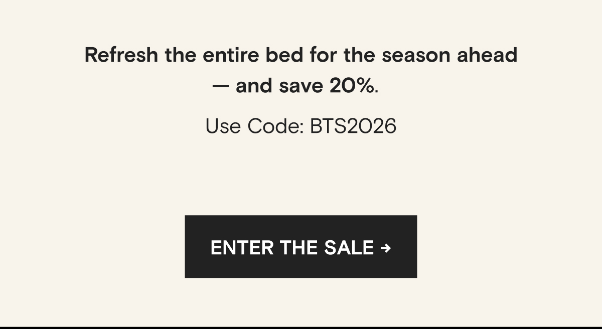 Refresh the entire bed for the season ahead — and save 20%.   Use Code: BTS2026 | ENTER THE SALE