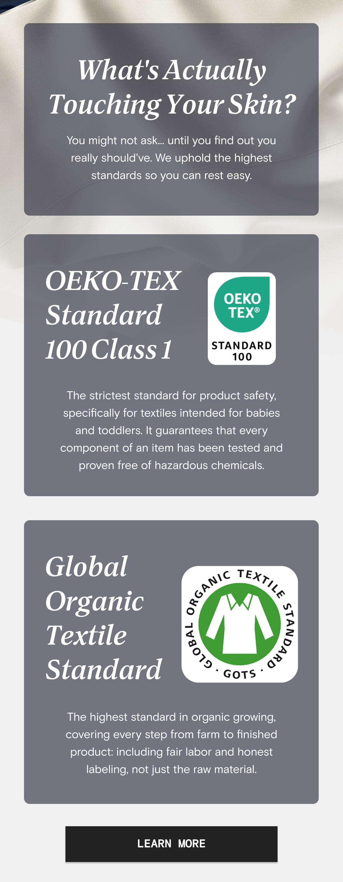 What's Actually Toughing Your Skin?  | OEKO-TEX Standard 100 Class 1 - The strictest standard for product safety, specifically for textiles intended for babies and toddlers. It guarantees that every component of an item has been tested and proven free of hazardous chemicals. | Global Organic Textile Standard - The highest standard in organic growing, covering every step from farm to finished product: including fair labor and honest labeling, not just the raw material. | LEARN MORE