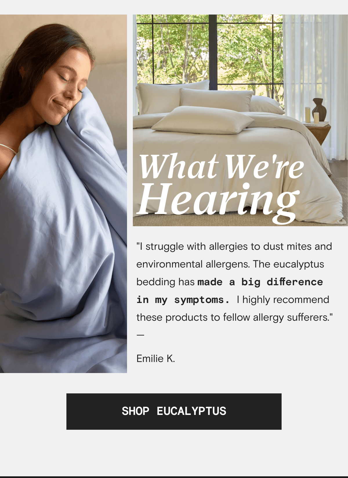 What We're Hearing - "I struggle with allergies to dust mites and environmental allergens. The eucalyptus bedding has made a big difference in my symptoms. I highly recommend these products to fellow allergy sufferers." —  Emilie K. | SHOP EUCALYPTUS