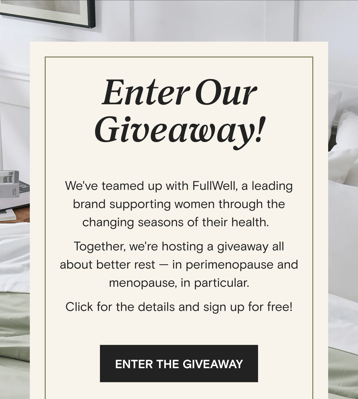 Enter Our Giveaway! We've teamed up with FullWell, a leading brand supporting women through the changing seasons of their health.   Together, we're hosting a giveaway all about better rest — in perimenopause and menopause, in particular. Click for the details and sign up for free! | ENTER THE GIVEAWAY 