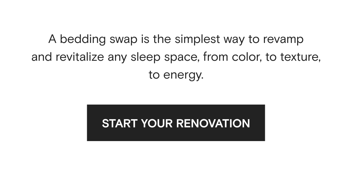 A bedding swap is the simplest way to revamp and revitalize any sleep space, from color, to texture, to energy. | START YOUR RENOVATION