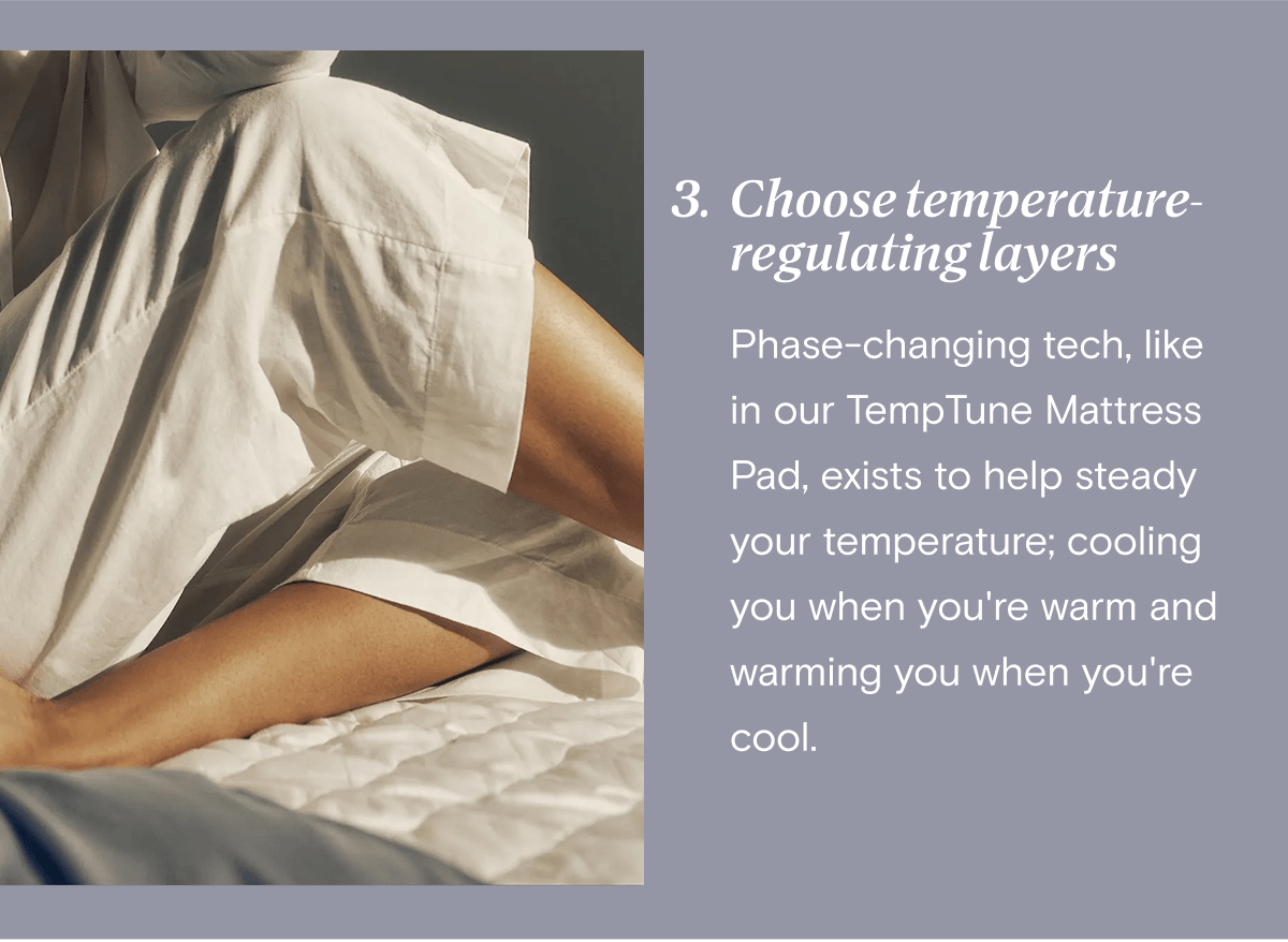 3. Choose temperature-regulating layers - Phase-changing tech, like in our TempTune Mattress Pad, exists to help steady your temperature; cooling you when you're warm and warming you when you're cool.