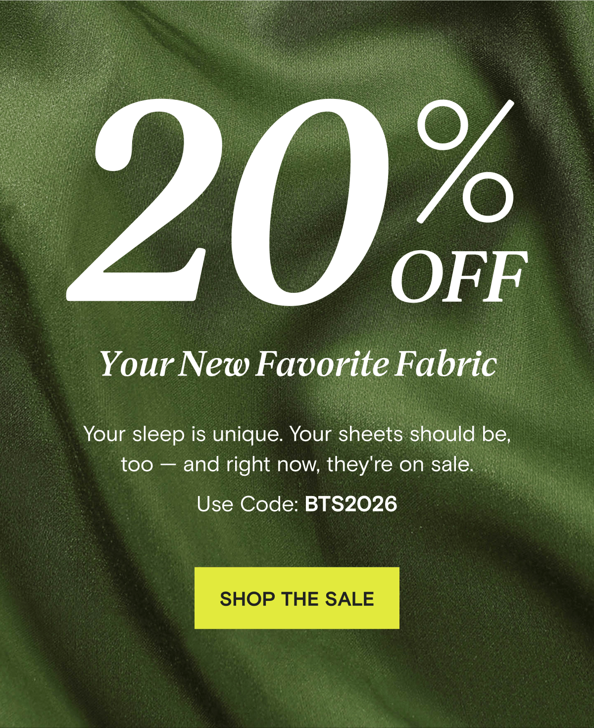 20% OFF Your New Favorite Fabric - Your sleep is unique. Your sheets should be, too — and right now, they're on sale. Use Code: BTS2026 | SHOP THE SALE