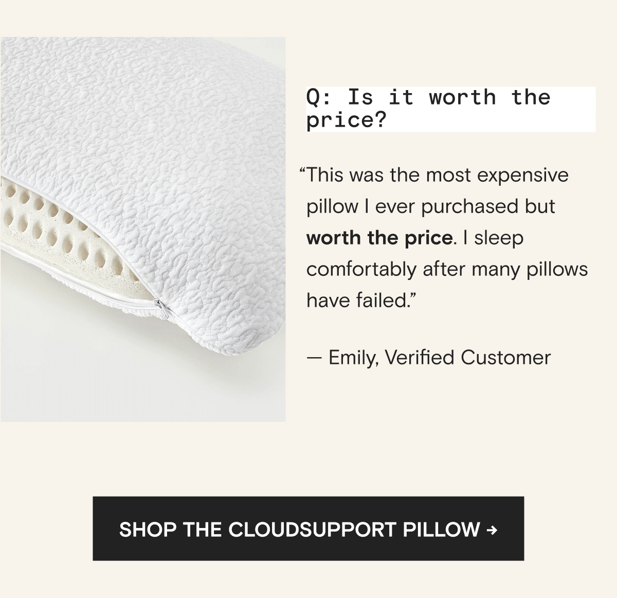 Q: Is it worth the price? “This was the most expensive pillow I ever purchased but worth the price. I sleep comfortably after many pillows have failed.” — Emily, Verified Customer | Shop The CloudSupport Pillow → 