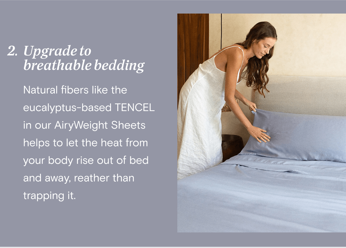 2. Upgrade to breathable bedding - Natural fibers like the eucalyptus-based TENCEL in our AiryWeight Sheets helps to let the heat from your body rise out of bed and away, reather than trapping it.