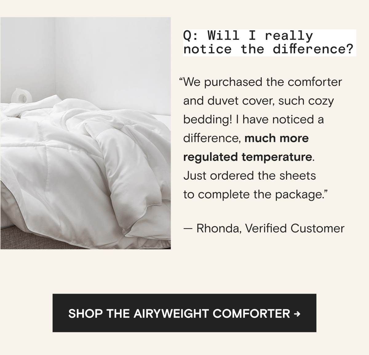Q: Will I really notice the difference? “We purchased the comforter and duvet cover, such cozy bedding! I have noticed a difference, much more regulated temperature. Just ordered the sheets to complete the package.” — Rhonda, Verified Customer | Shop The AiryWeight Comforter →