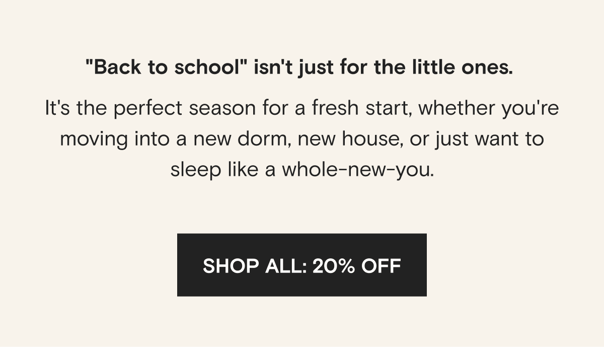 "Back to school" isn't just for the little ones.  It's the perfect season for a fresh start, whether you're moving into a new dorm, new house, or just want to sleep like a whole-new-you.  | SHOP ALL: 20% OFF
