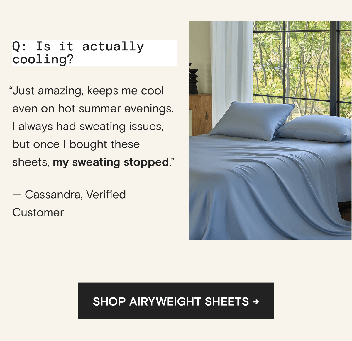 Q: Is it actually cooling? “Just amazing, keeps me cool even on hot summer evenings. I always had sweating issues, but once I bought these sheets, my sweating stopped.” — Cassandra, Verified Customer | Shop AiryWeight Sheets →
