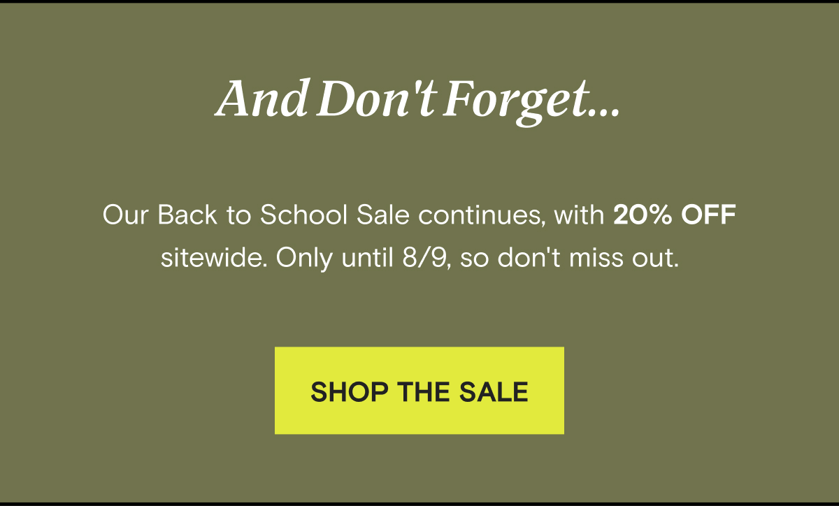 And Don't Forget... Our Back to School Sale continues, with 20% OFF sitewide. Only until 8/9, so don't miss out. | SHOP THE SALE