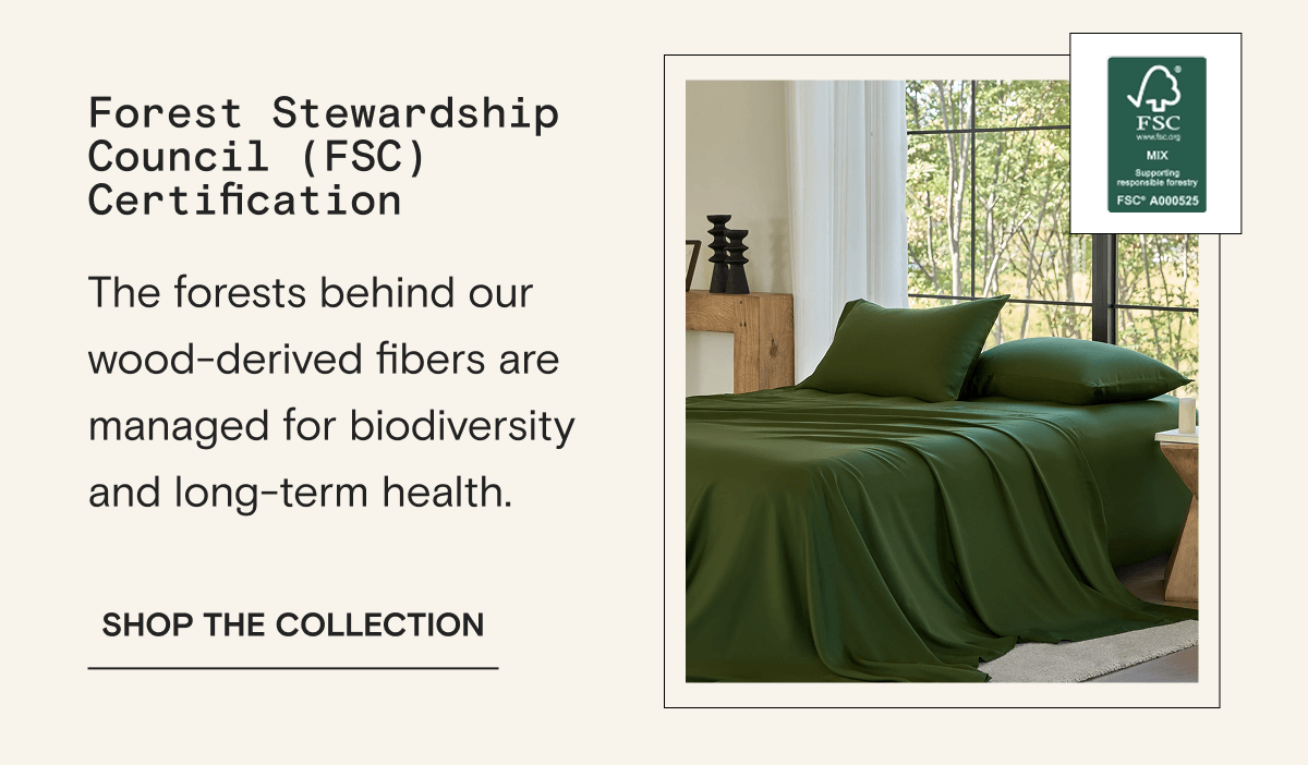 Forest Stewardship Council (FSC) Certification -The forests behind our wood-derived fibers are managed for biodiversity and long-term health. | SHOP THE COLLECTION