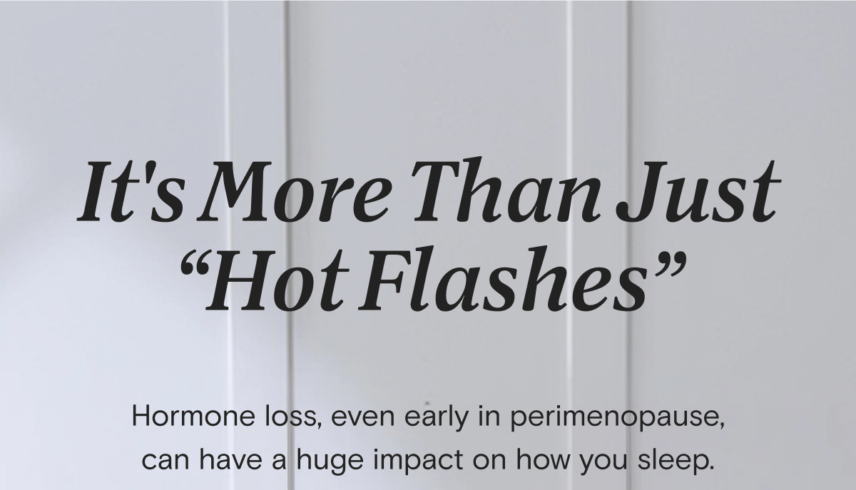 It's more than just “hot flashes” Hormone loss, even early in perimenopause, can have a huge impact on how you sleep. We're teaming up with FullWell to help address all the uncomfy parts of this stage, inside and out.  Stay tuned for what's coming, but in the meantime: | SHOP COOLING BEDDING
