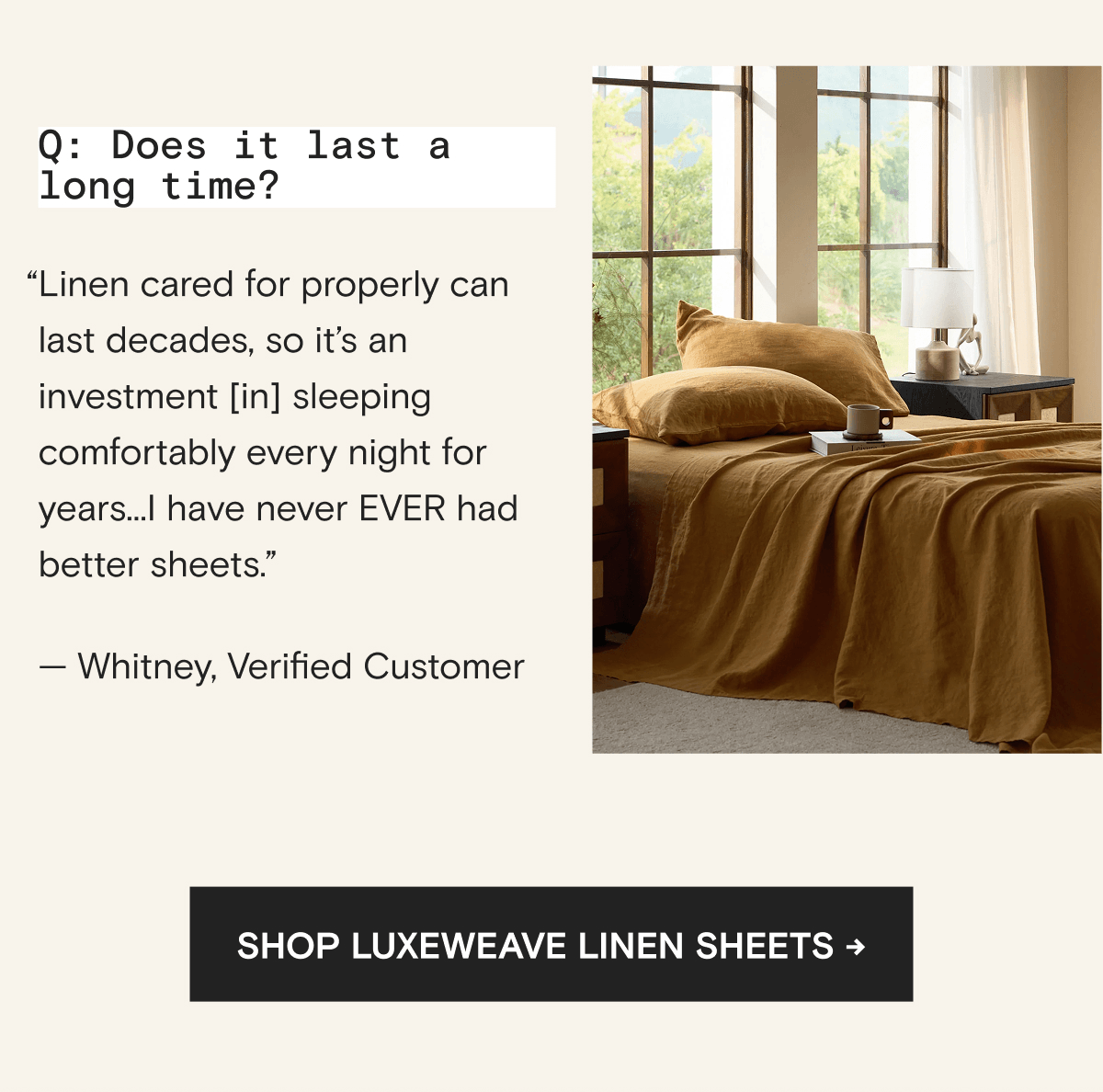 Q: Does it last a long time? “Linen cared for properly can last decades, so it’s an investment [in] sleeping comfortably every night for years...I have never EVER had better sheets.” — Whitney, Verified Customer | Shop LuxeWeave Linen Sheets →