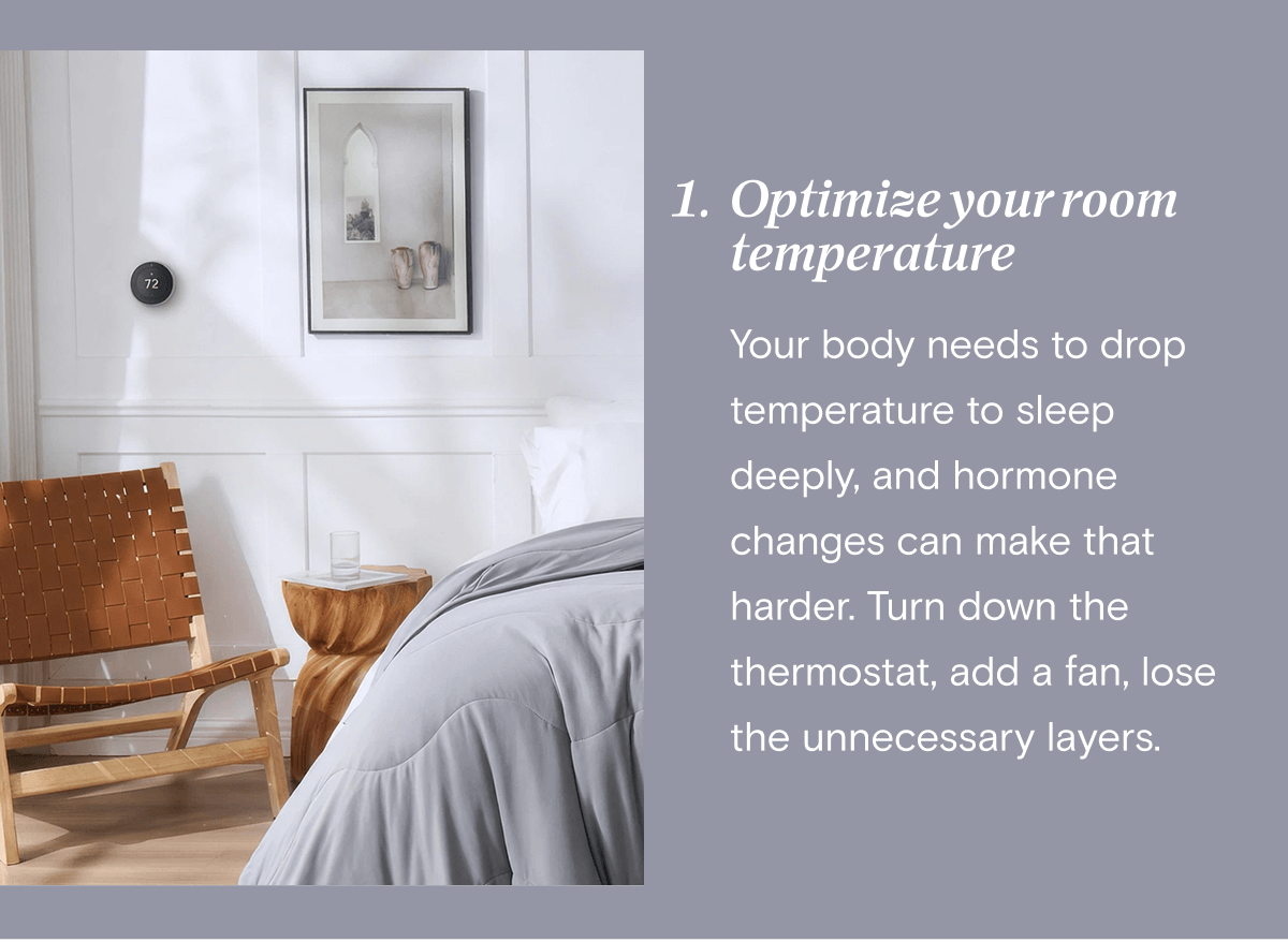 1. Optimize your room temperature - Your body needs to drop temperature to sleep deeply, and hormone changes can make that harder. Turn down the thermostat, add a fan, lose the unnecessary layers.