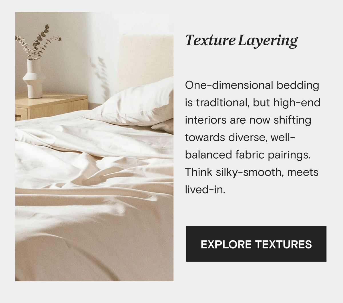 Texture Layering - One-dimensional bedding is traditional, but high-end interiors are now shifting towards diverse, well-balanced fabric pairings. Think silky-smooth, meets lived-in. | EXPLORE TEXTURES