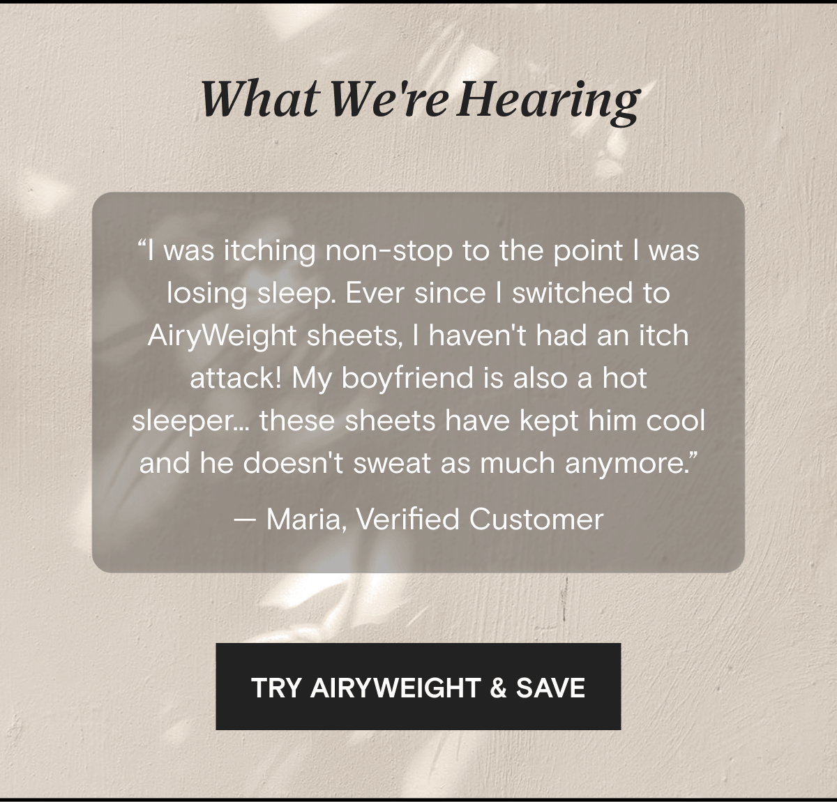 What We're Hearing | “I was itching non-stop to the point I was losing sleep. Ever since I switched to AiryWeight sheets, I haven't had an itch attack! My boyfriend is also a hot sleeper... these sheets have kept him cool and he doesn't sweat as much anymore.” — Maria, Verified Customer | TRY AIRYWEIGHT & SAVE