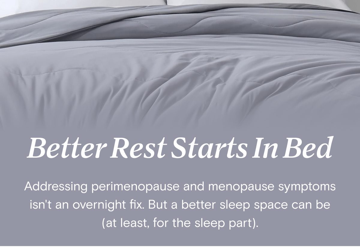 Better Rest Starts In Bed - Addressing perimenopause and menopause symptoms isn't an overnight fix. But a better sleep space can be (at least, for the sleep part). 