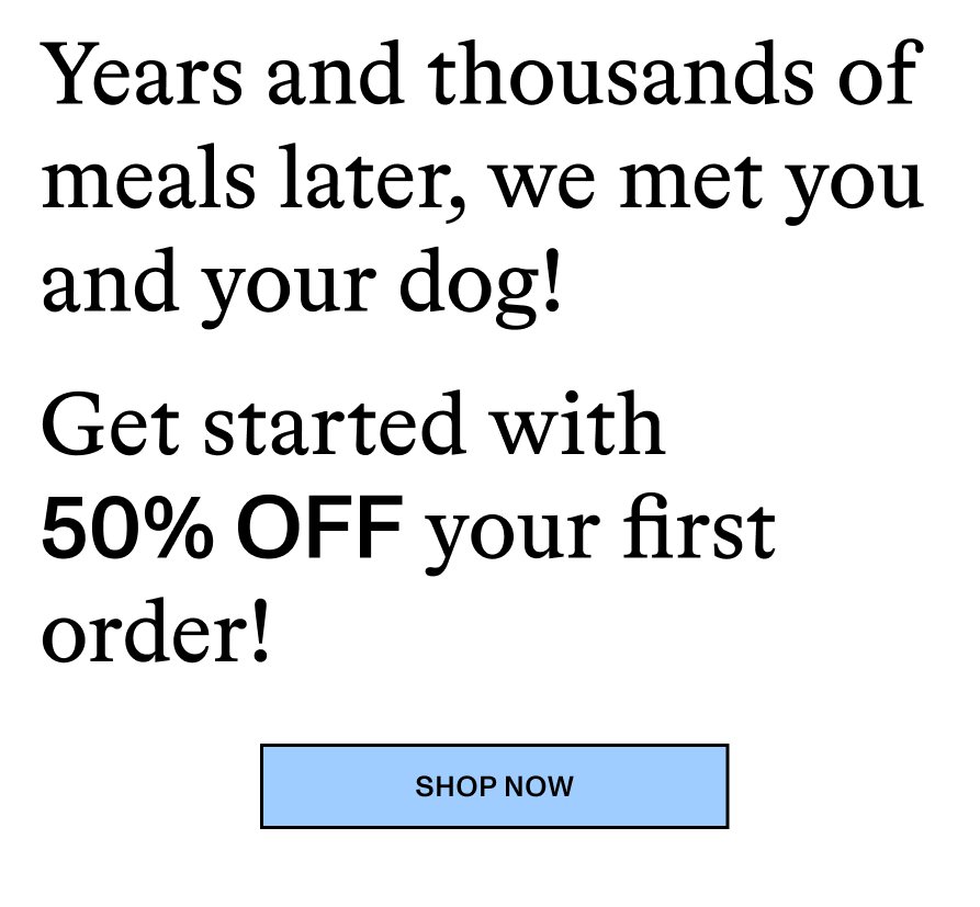Years, and thousands of meals later, we met you and your dog! Get started with 50% OFF your first order! Shop Now
