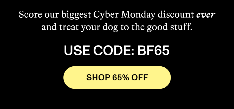 Score our biggest Cyber Monday discount ever and treat your dog to the good stuff. Use Code: BF65. Shop 65% OFF