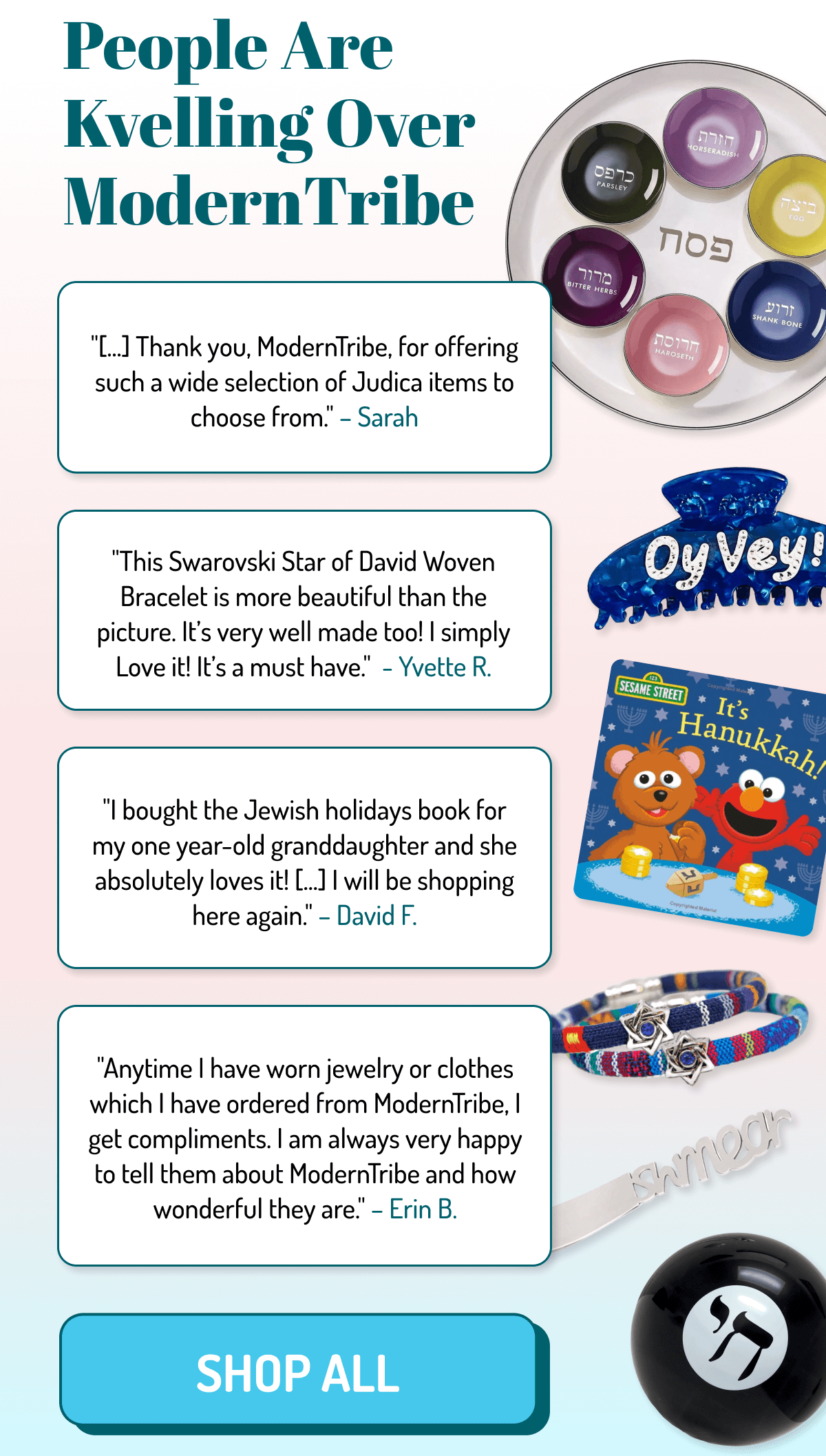 People Are Kvelling Over ModernTribe | "Thank you, ModernTribe, for offering such a wide selection of Judica items to choose from. - Sarah | This Swarovski Star of David Woven Bracelet is more beautiful than the picture. It's well made too! I simply Love it! It's a must have. - Yvette R. | I bought the Jewish holidays book for my one year-old granddaughter and she absolutely loves it! ... I will be shopping here again. - David F. | Anytime I have worn jewelry or clothes which I have ordered from ModernTribe, I get compliments. I am always very happy to tell them about ModernTribe and how wonderful they are, - Erin B. | Shop All