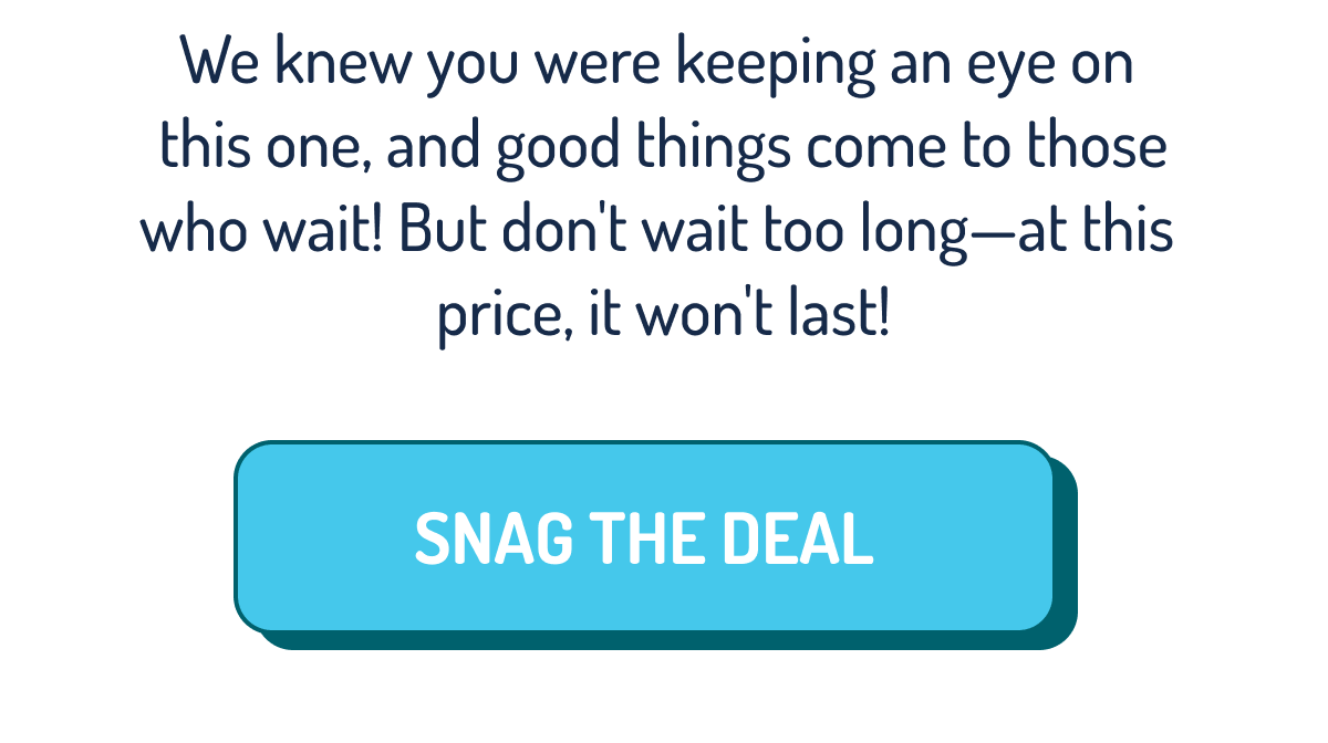 We knew you were keeping an eye on  this one, and good things come to those who wait! But don't wait too long—at this  price, it won't last! | SNAG THE DEAL
