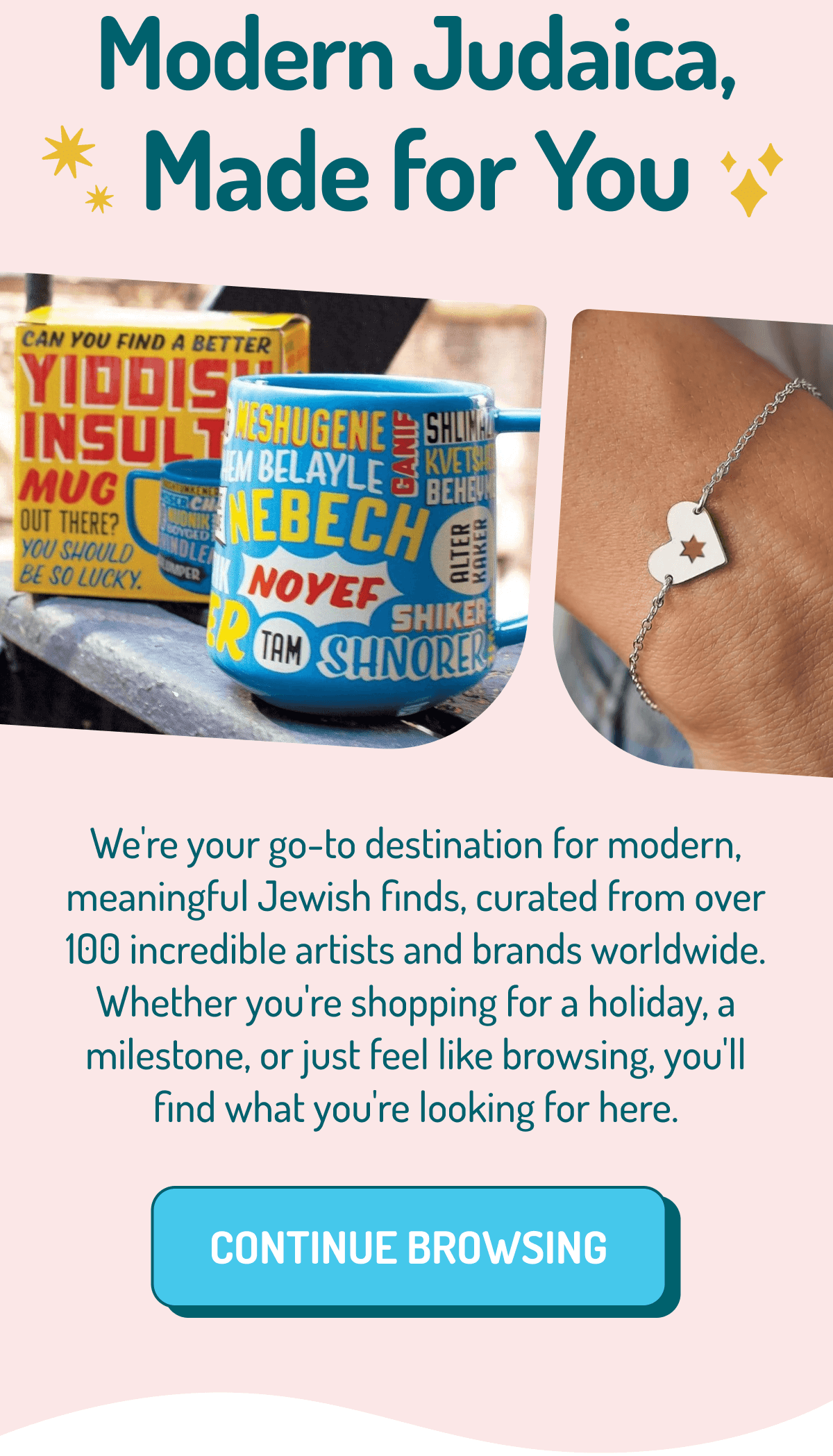 Modern Judaica, Made for You | We're your go-to destination for modern, meaningful Jewish finds, curated from over 100 incredible artists and brands worldwide. Whether you're shopping for a holiday, a milestone, or just feel like browsing, you'll find what you're looking for here. CONTINUE BROWSING